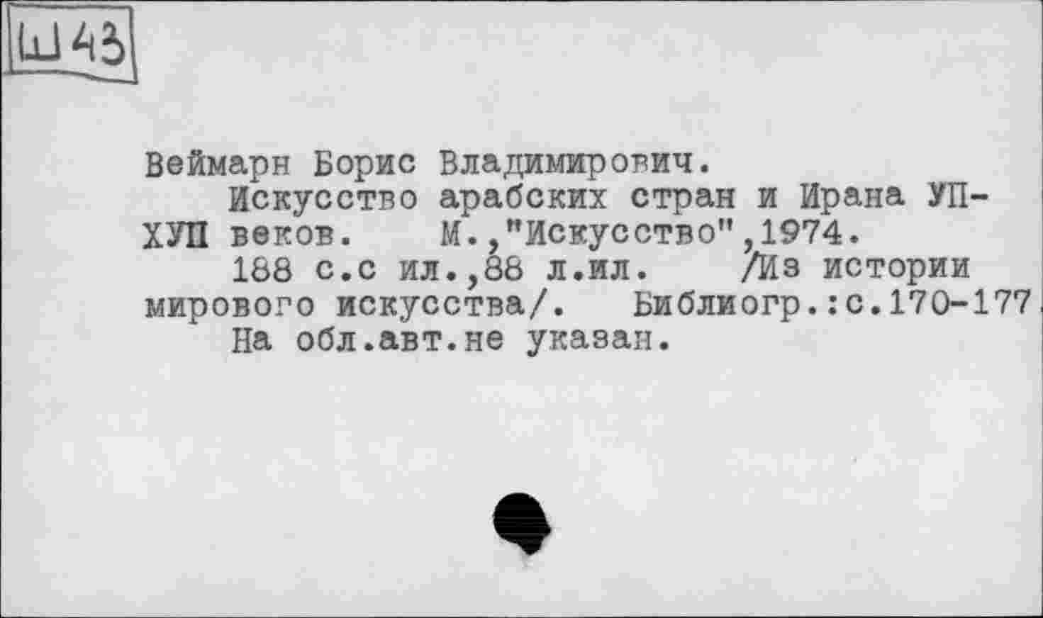 ﻿Веймарн Борис Владимирович.
Искусство арабских стран и Ирана УП-ХУП веков. М.,"Искусство",1974.
188 с.с ил.,88 л.ил.	/Из истории
мирового искусства/. Библиогр.:с.170-177
На обл.авт.не указан.